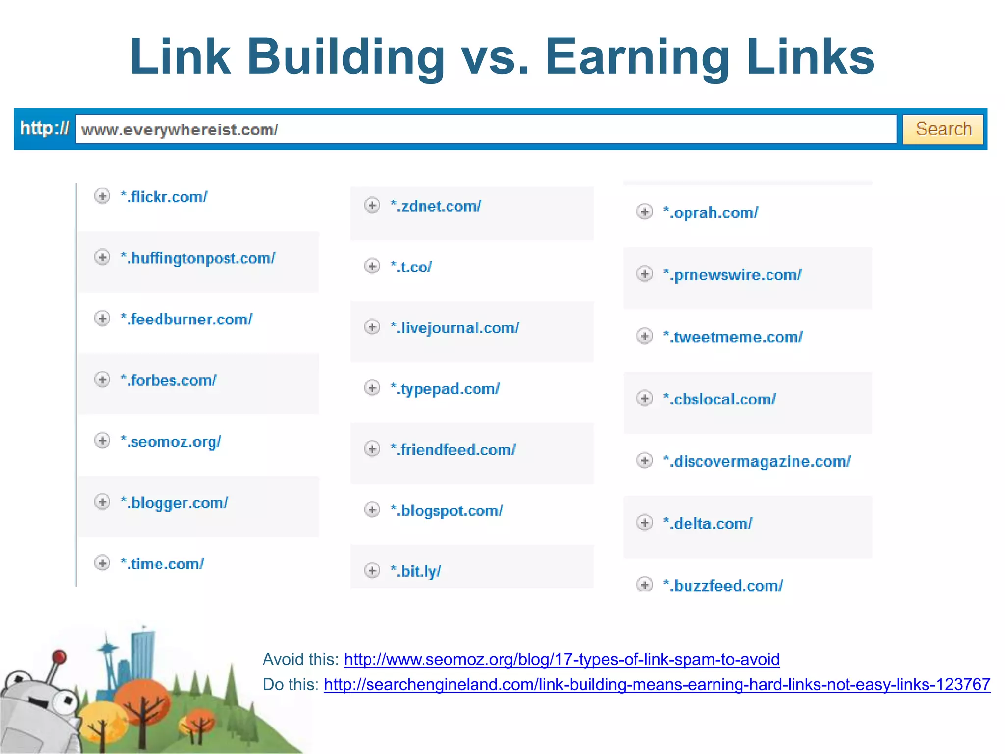 Link Building vs. Earning Links




     Avoid this: http://www.seomoz.org/blog/17-types-of-link-spam-to-avoid
     Do this: http://searchengineland.com/link-building-means-earning-hard-links-not-easy-links-123767
 