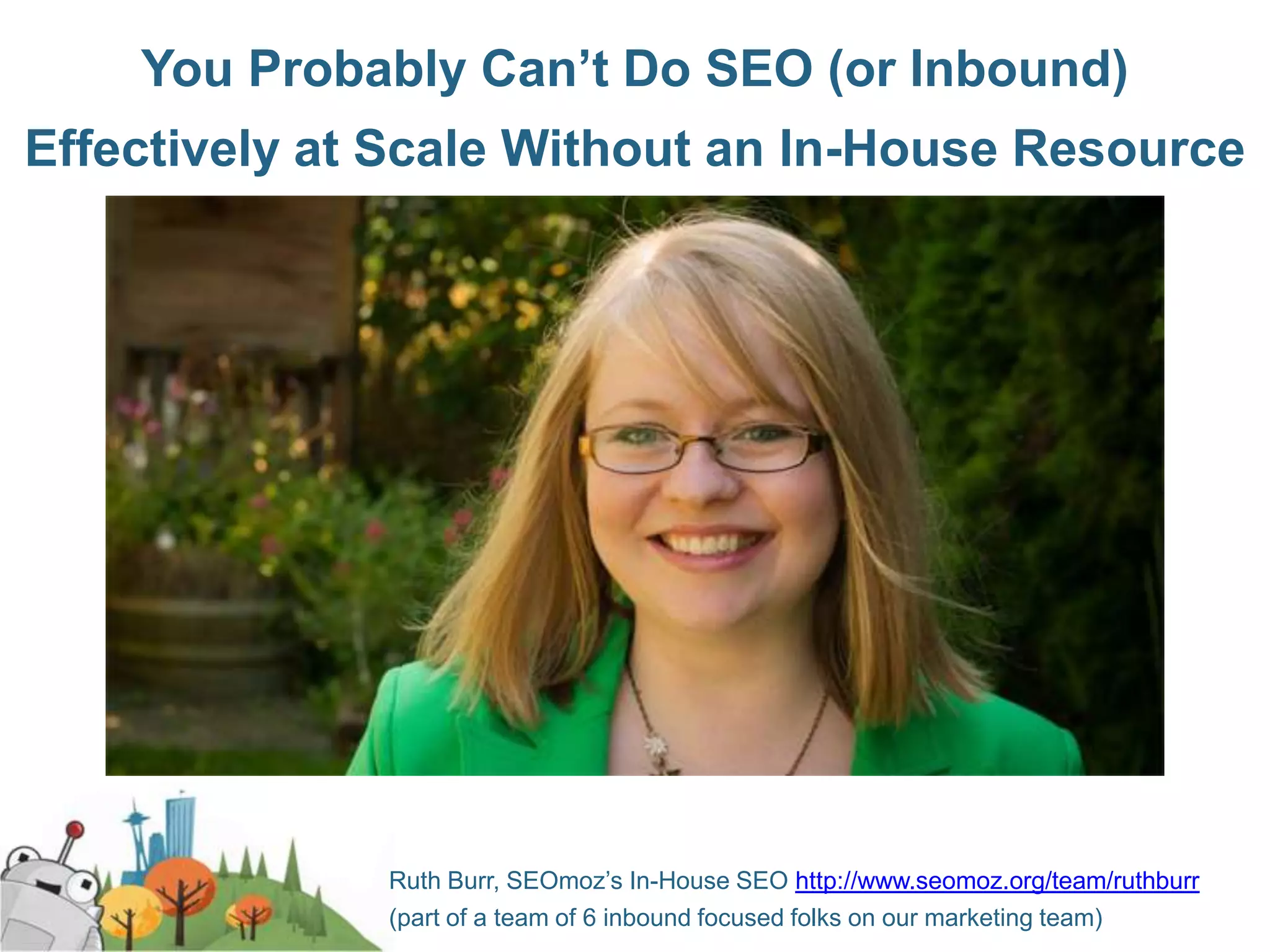 You Probably Can’t Do SEO (or Inbound)
Effectively at Scale Without an In-House Resource




              Ruth Burr, SEOmoz’s In-House SEO http://www.seomoz.org/team/ruthburr
              (part of a team of 6 inbound focused folks on our marketing team)
 
