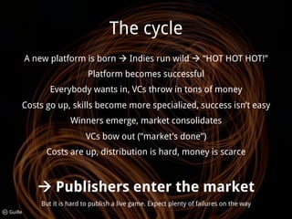 The cycle
         A new platform is born ! Indies run wild ! “HOT HOT HOT!”
                            Platform becomes successful
               Everybody wants in, VCs throw in tons of money
     Costs go up, skills become more specialized, success isn’t easy
                      Winners emerge, market consolidates
                           VCs bow out (“market’s done”)
              Costs are up, distribution is hard, money is scarce



            ! Publishers enter the market
            But it is hard to publish a live game. Expect plenty of failures on the way
Guille
 