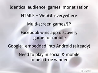 Identical audience, games, monetization
      HTML5 + WebGL everywhere
         Multi-screen games/IP
      Facebook wins app discovery
            game for mobile
Google+ embedded into Android (already)
     Need to play in social & mobile
          to be a true winner

                                       Lucy Nieto
 