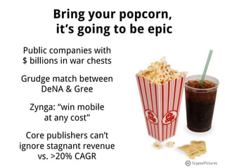 Bring your popcorn,
        it’s going to be epic
Public companies with
$ billions in war chests

Grudge match between
    DeNA & Gree

  Zynga: “win mobile
     at any cost”

  Core publishers can’t
ignore stagnant revenue
    vs. >20% CAGR
                                ScypaxPictures
 