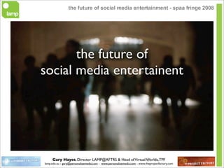 the future of social media entertainment - spaa fringe 2008




       the future of
social media entertainent




     Gary Hayes, Director LAMP@AFTRS & Head of Virtual Worlds, TPF
lamp.edu.au - gary@personalizemedia.com - www.personalizemedia.com - www.theprojectfactory.com
 