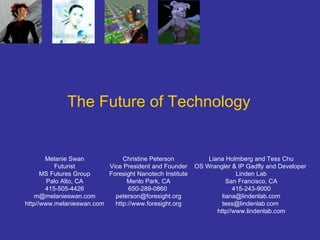 The Future of Technology Melanie Swan Futurist MS Futures Group Palo Alto, CA 415-505-4426 [email_address] http//www.melanieswan.com Christine Peterson Vice President and Founder Foresight Nanotech Institute Menlo Park, CA 650-289-0860  [email_address] http://www.foresight.org Liana Holmberg and Tess Chu OS Wrangler & IP Gadfly and Developer   Linden Lab San Francisco, CA 415-243-9000 [email_address] [email_address]   http//www.lindenlab.com 