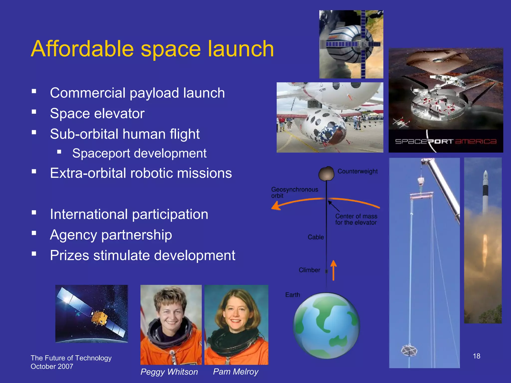 The Future of Technology
October 2007
18
Affordable space launch
 Commercial payload launch
 Space elevator
 Sub-orbital human flight
 Spaceport development
 Extra-orbital robotic missions
 International participation
 Agency partnership
 Prizes stimulate development
Peggy Whitson Pam Melroy
 