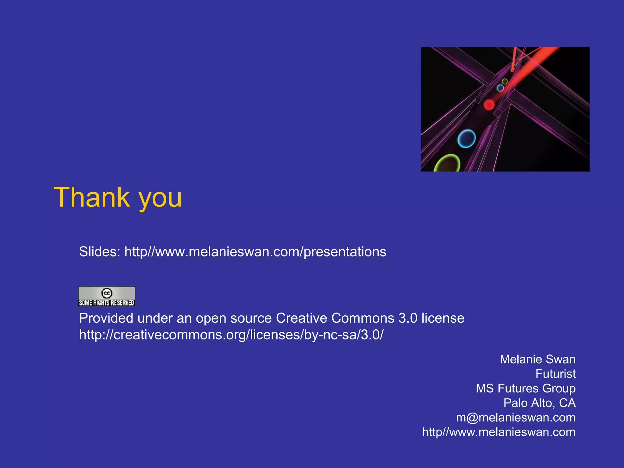 Thank you
Melanie Swan
Futurist
MS Futures Group
Palo Alto, CA
m@melanieswan.com
http//www.melanieswan.com
Slides: http//www.melanieswan.com/presentations
Provided under an open source Creative Commons 3.0 license
http://creativecommons.org/licenses/by-nc-sa/3.0/
 
