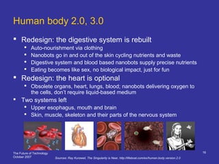 The Future of Technology
October 2007
16
Human body 2.0, 3.0
 Redesign: the digestive system is rebuilt
 Auto-nourishment via clothing
 Nanobots go in and out of the skin cycling nutrients and waste
 Digestive system and blood based nanobots supply precise nutrients
 Eating becomes like sex, no biological impact, just for fun
 Redesign: the heart is optional
 Obsolete organs, heart, lungs, blood; nanobots delivering oxygen to
the cells, don’t require liquid-based medium
 Two systems left
 Upper esophagus, mouth and brain
 Skin, muscle, skeleton and their parts of the nervous system
Sources: Ray Kurzweil, The Singularity is Near, http://lifeboat.com/ex/human.body.version.2.0
 