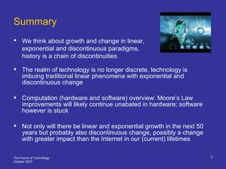 The Future of Technology
October 2007
2
Summary
 We think about growth and change in linear,
exponential and discontinuous paradigms,
history is a chain of discontinuities
 The realm of technology is no longer discrete, technology is
imbuing traditional linear phenomena with exponential and
discontinuous change
 Computation (hardware and software) overview: Moore’s Law
improvements will likely continue unabated in hardware; software
however is stuck
 Not only will there be linear and exponential growth in the next 50
years but probably also discontinuous change, possibly a change
with greater impact than the Internet in our (current) lifetimes
 