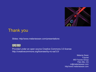 Thank you
Melanie Swan
Futurist
MS Futures Group
Palo Alto, CA
m@melanieswan.com
http//www.melanieswan.com
Slides: http//www.melanieswan.com/presentations
Provided under an open source Creative Commons 3.0 license
http://creativecommons.org/licenses/by-nc-sa/3.0/
 