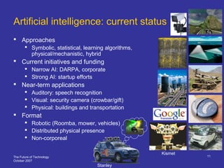 The Future of Technology
October 2007
11
Artificial intelligence: current status
 Approaches
 Symbolic, statistical, learning algorithms,
physical/mechanistic, hybrid
 Current initiatives and funding
 Narrow AI: DARPA, corporate
 Strong AI: startup efforts
 Near-term applications
 Auditory: speech recognition
 Visual: security camera (crowbar/gift)
 Physical: buildings and transportation
 Format
 Robotic (Roomba, mower, vehicles)
 Distributed physical presence
 Non-corporeal
Kismet
Stanley
 