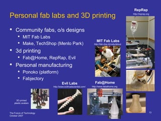 The Future of Technology
October 2007
13
Personal fab labs and 3D printing
 Community fabs, o/s designs
 MIT Fab Labs
 Make, TechShop (Menlo Park)
 3d printing
 Fab@Home, RepRap, Evil
 Personal manufacturing
 Ponoko (platform)
 Fabjectory
http://reprap.org
http://fab.cba.mit.edu/about
MIT Fab Labs
3D printed
plastic avatars
http://www.fabathome.org
Fab@Home
RepRap
Evil Labs
http://www.evilmadscientist.com/
 