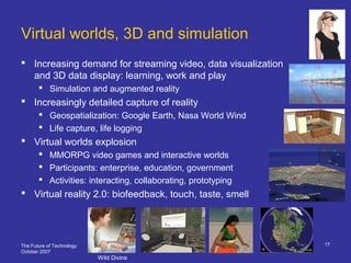The Future of Technology
October 2007
17
Virtual worlds, 3D and simulation
 Increasing demand for streaming video, data visualization
and 3D data display: learning, work and play
 Simulation and augmented reality
 Increasingly detailed capture of reality
 Geospatialization: Google Earth, Nasa World Wind
 Life capture, life logging
 Virtual worlds explosion
 MMORPG video games and interactive worlds
 Participants: enterprise, education, government
 Activities: interacting, collaborating, prototyping
 Virtual reality 2.0: biofeedback, touch, taste, smell
Wild Divine
 