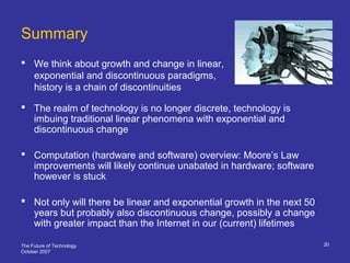 The Future of Technology
October 2007
20
Summary
 We think about growth and change in linear,
exponential and discontinuous paradigms,
history is a chain of discontinuities
 The realm of technology is no longer discrete, technology is
imbuing traditional linear phenomena with exponential and
discontinuous change
 Computation (hardware and software) overview: Moore’s Law
improvements will likely continue unabated in hardware; software
however is stuck
 Not only will there be linear and exponential growth in the next 50
years but probably also discontinuous change, possibly a change
with greater impact than the Internet in our (current) lifetimes
 