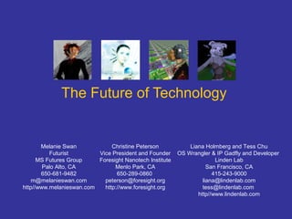 The Future of Technology
Melanie Swan
Futurist
MS Futures Group
Palo Alto, CA
650-681-9482
m@melanieswan.com
http//www.melanieswan.com
Christine Peterson
Vice President and Founder
Foresight Nanotech Institute
Menlo Park, CA
650-289-0860
peterson@foresight.org
http://www.foresight.org
Liana Holmberg and Tess Chu
OS Wrangler & IP Gadfly and Developer
Linden Lab
San Francisco, CA
415-243-9000
liana@lindenlab.com
tess@lindenlab.com
http//www.lindenlab.com
 