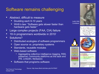 The Future of Technology
October 2007
9
Software remains challenging
 Abstract, difficult to measure
 Doubling each 6-10 years
 Wirth’s law: “Software gets slower faster than
hardware gets faster”
 Large complex projects (FAA, CIA) failure
 19 m programmers worldwide in 20101
 Solutions?
 Distributed ecologies of software programmers
 Open source vs. proprietary systems
 Standards, reusable modules
 Web-based software
• Aggregating collective intelligence (tagging, RSS,
presence), community platforms as the back end
(FB, LinkedIn, MySpace)
 Software that programs software
1
Source: http://www.itfacts.biz/index.php?id=P8481
Lady Ada
Lovelace
 