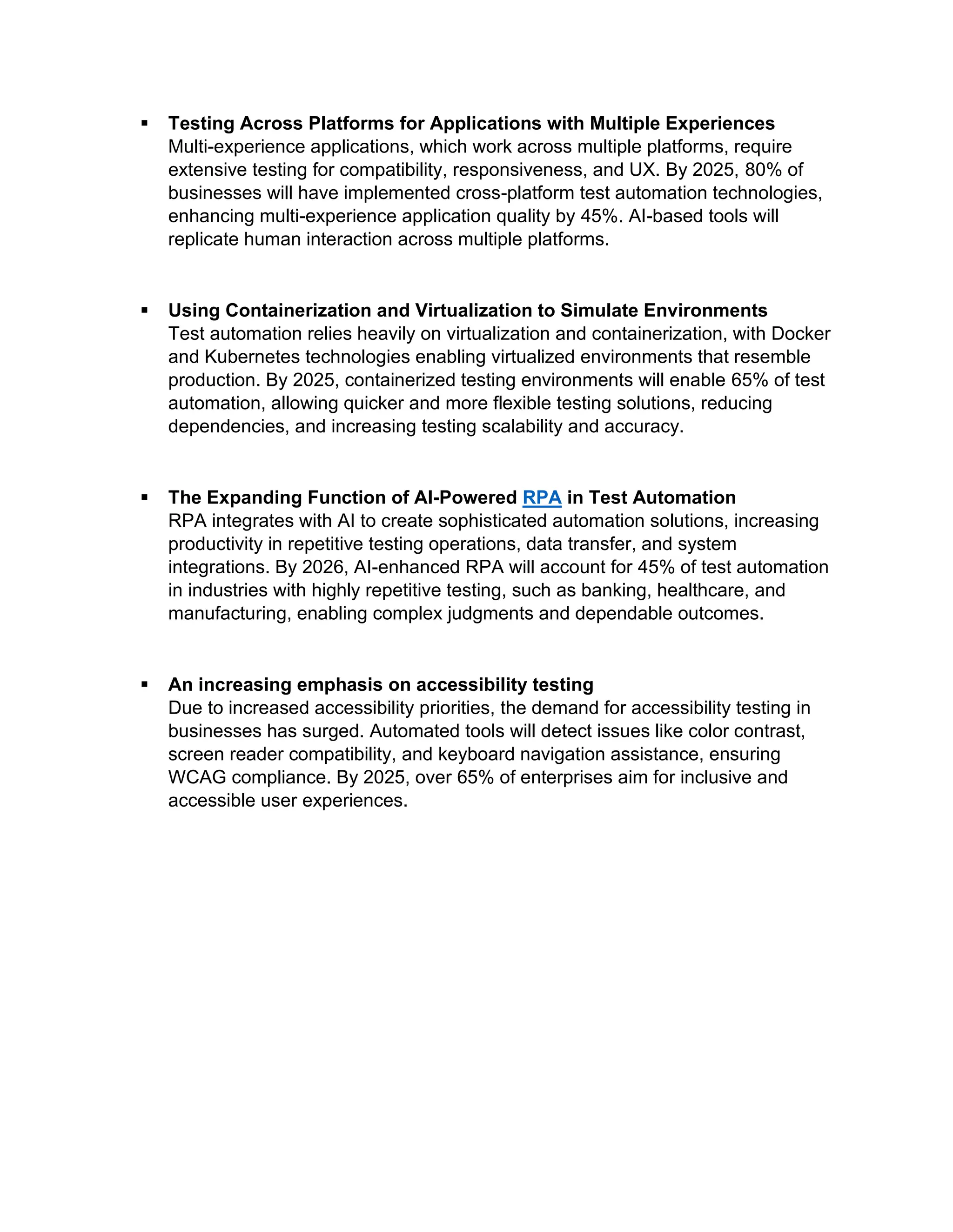 ▪ Testing Across Platforms for Applications with Multiple Experiences
Multi-experience applications, which work across multiple platforms, require
extensive testing for compatibility, responsiveness, and UX. By 2025, 80% of
businesses will have implemented cross-platform test automation technologies,
enhancing multi-experience application quality by 45%. AI-based tools will
replicate human interaction across multiple platforms.
▪ Using Containerization and Virtualization to Simulate Environments
Test automation relies heavily on virtualization and containerization, with Docker
and Kubernetes technologies enabling virtualized environments that resemble
production. By 2025, containerized testing environments will enable 65% of test
automation, allowing quicker and more flexible testing solutions, reducing
dependencies, and increasing testing scalability and accuracy.
▪ The Expanding Function of AI-Powered RPA in Test Automation
RPA integrates with AI to create sophisticated automation solutions, increasing
productivity in repetitive testing operations, data transfer, and system
integrations. By 2026, AI-enhanced RPA will account for 45% of test automation
in industries with highly repetitive testing, such as banking, healthcare, and
manufacturing, enabling complex judgments and dependable outcomes.
▪ An increasing emphasis on accessibility testing
Due to increased accessibility priorities, the demand for accessibility testing in
businesses has surged. Automated tools will detect issues like color contrast,
screen reader compatibility, and keyboard navigation assistance, ensuring
WCAG compliance. By 2025, over 65% of enterprises aim for inclusive and
accessible user experiences.
 
