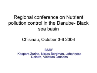 Regional conference on Nutrient
pollution control in the Danube- Black
sea basin
Chisinau, October 3-6 2006
BSRP
Kaspars Zurins, Niclas Bergman, Johanness
Delstra, Viesturs Jansons
 