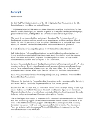 Foreword

By Eric Newton



On Dec. 15, 1791, with the ratification of the Bill of Rights, the First Amendment to the U.S.
Constitution was etched into our national history:

“Congress shall make no law respecting an establishment of religion, or prohibiting the free
exercise thereof; or abridging the freedom of speech, or of the press; or the right of the people
peaceably to assemble, and to petition the Government for a redress of grievances.”

The words do not change, but how we interpret them does. The First Amendment’s five
fundamental freedoms – religion, speech, press, assembly and petition – are hotly debated.
During the past 220 years, courts have interpreted these freedoms in landmark legal cases,
setting the standards for freedom of expression for each new American generation.

If courts define the law, does public opinion about the First Amendment matter?

Jack Balkin, Knight Professor of Constitutional Law and the First Amendment at Yale Law
School, studied the question in 2006 and concluded: yes, it does. Balkin found the Supreme
Court’s decisions tend to reflect long-term changes in public attitudes – as true for First
Amendment doctrine as it is for other parts of the Constitution.

As famed American Judge Learned Hand put it, more than a half-century earlier, in 1944: “I often
wonder whether we do not rest our hopes too much upon constitutions, upon laws and upon
courts. These are false hopes; believe me they are false hopes. Liberty lies in the hearts and
minds of men and women; when it dies there, no constitution, no law, no court can save it.”

Since young people represent the future of public opinion, they are the real overseers of the
future of the First Amendment.

This study, the fourth in the Future of the First Amendment series commissioned by the John S.
and James L. Knight Foundation, hopes to shed some light on that question.

In 2004, 2006, 2007 and now 2011, the foundation funded national surveys looking at what high
school students know of and think about America’s constitutional rights to free expression.
These studies have looked at how teachers, parents, the high school curriculum and the media
influence student attitudes toward free expression rights in America.

The studies began after surveys of American adults conducted by the Freedom Forum showed
that even modern-day support for the First Amendment is neither universal nor stable. In the
wake of the 2001 terrorist attacks, support for the First Amendment plummeted. Suddenly,
the nation was almost evenly split on the question of whether or not the First Amendment
“goes too far in the rights it guarantees.” Not until 2004 did America’s support for the First
Amendment return to pre-9/11 levels.



4      knightfoundation.org   On Twitter: #firstamendment
 
