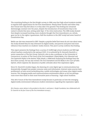 The surprising finding in the first Knight survey, in 2004, was that high school students tended
to express little appreciation for the First Amendment. Nearly three-fourths said either they
don’t know how they feel about it or they take it for granted. That finding has remained
distressingly constant over the years, despite the introduction of Constitution Day in the
nation’s schools that year, setting aside Sept. 17 for civics instruction. The 2006 study showed
that despite increased teaching, more students thought the First Amendment, as a whole,
goes too far in the rights it guarantees. Half the students in the 2007 study had never heard of
Constitution Day.

Media use also was measured in 2007. Despite a popular belief that teens do not care about news,
the study showed they do stay informed via digital media, and parents and peers had more
influence than teachers on students’ media choices. This year’s survey confirms that finding.

This report presents the findings from a survey of 12,090 high school students and 900 high
school teachers conducted in the spring of 2011. It is authored by Dr. Kenneth Dautrich, a
senior researcher at The Pert Group. Dautrich, who is also a professor at the University of
Connecticut, is author of The Future of the First Amendment: Digital Media, Civic Education and
Free Expression Rights in the Nations’ High Schools, a 2008 book analyzing the findings from the
first three surveys. He has also written The First Amendment and the Media in the Court of Public
Opinion, which explores the dynamics of public attitudes about free expression rights.

Since Dr. Dautrich’s studies began, the dawning of a new digital age in communications has
dramatically changed how people consume news and information. Internet news sources have
proliferated, as have social networking sites, mobile technologies and many other digital media
sources. The changing media and communications environment affects us all, but perhaps
none more than those in their most formative years of learning – high school students.

This 2011 Future of the First Amendment study focuses in particular on how the emerging
digital media environment influences student orientations regarding free expression rights.



(Eric Newton, senior adviser to the president at the John S. and James L. Knight Foundation, has collaborated with
Dr. Dautrich on the four Future of the First Amendment surveys.)




                                                                               Future of the First Amendment         5
 
