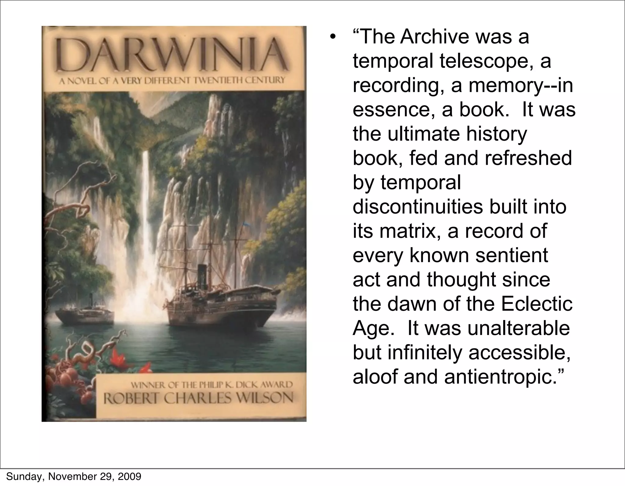 • “The Archive was a
                              temporal telescope, a
                              recording, a memory--in
                              essence, a book. It was
                              the ultimate history
                              book, fed and refreshed
                              by temporal
                              discontinuities built into
                              its matrix, a record of
                              every known sentient
                              act and thought since
                              the dawn of the Eclectic
                              Age. It was unalterable
                              but infinitely accessible,
                              aloof and antientropic.”



Sunday, November 29, 2009
 