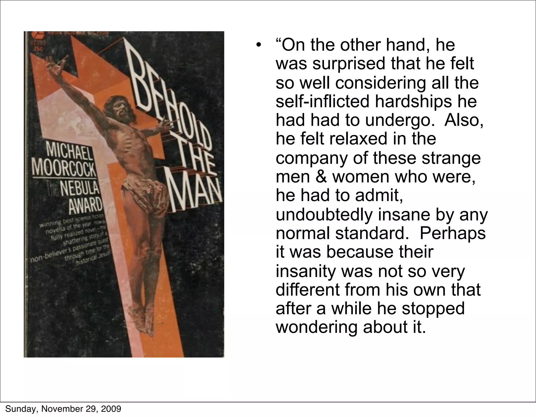 • “On the other hand, he
                              was surprised that he felt
                              so well considering all the
                              self-inflicted hardships he
                              had had to undergo. Also,
                              he felt relaxed in the
                              company of these strange
                              men & women who were,
                              he had to admit,
                              undoubtedly insane by any
                              normal standard. Perhaps
                              it was because their
                              insanity was not so very
                              different from his own that
                              after a while he stopped
                              wondering about it.



Sunday, November 29, 2009
 