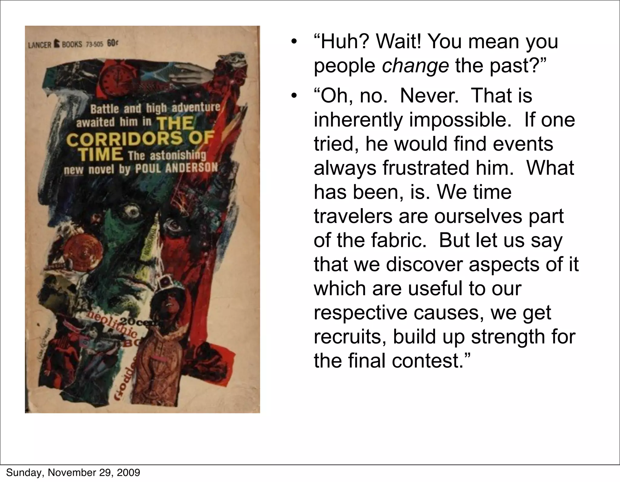 • “Huh? Wait! You mean you
                              people change the past?”
                            • “Oh, no. Never. That is
                              inherently impossible. If one
                              tried, he would find events
                              always frustrated him. What
                              has been, is. We time
                              travelers are ourselves part
                              of the fabric. But let us say
                              that we discover aspects of it
                              which are useful to our
                              respective causes, we get
                              recruits, build up strength for
                              the final contest.”




Sunday, November 29, 2009
 