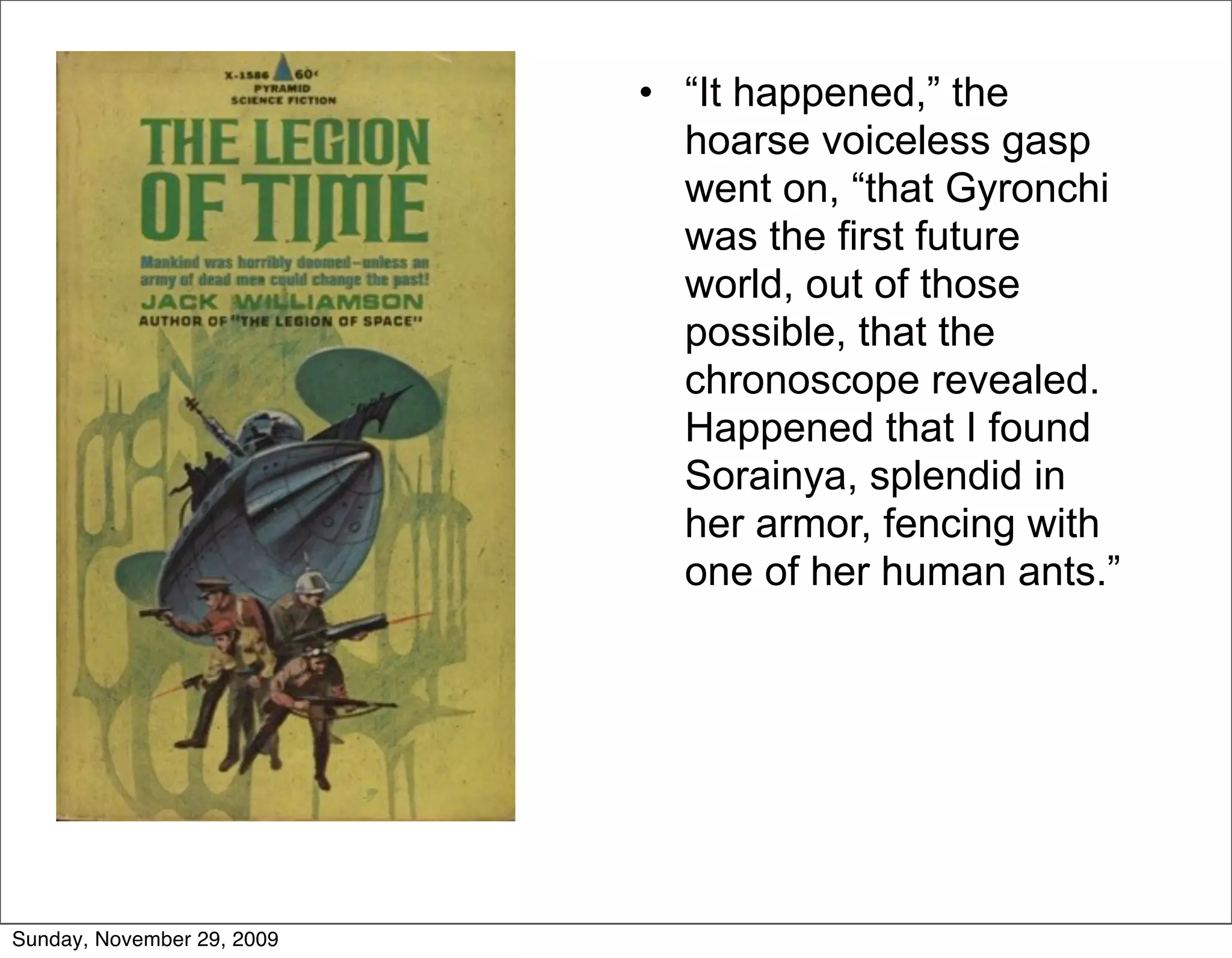 • “It happened,” the
                              hoarse voiceless gasp
                              went on, “that Gyronchi
                              was the first future
                              world, out of those
                              possible, that the
                              chronoscope revealed.
                              Happened that I found
                              Sorainya, splendid in
                              her armor, fencing with
                              one of her human ants.”




Sunday, November 29, 2009
 