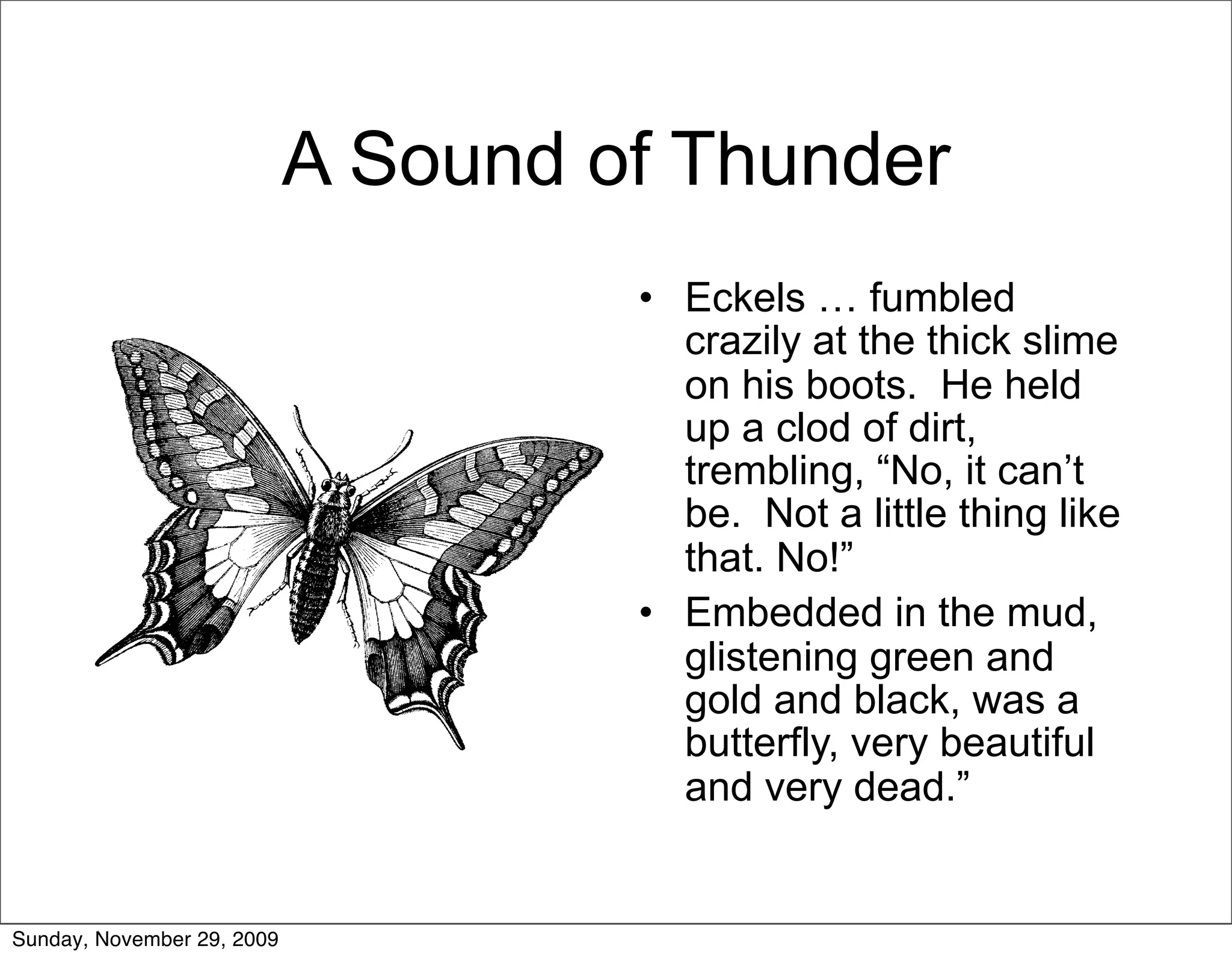 A Sound of Thunder
                                     • Eckels … fumbled
                                       crazily at the thick slime
                                       on his boots. He held
                                       up a clod of dirt,
                                       trembling, “No, it can’t
                                       be. Not a little thing like
                                       that. No!”
                                     • Embedded in the mud,
                                       glistening green and
                                       gold and black, was a
                                       butterfly, very beautiful
                                       and very dead.”


Sunday, November 29, 2009
 