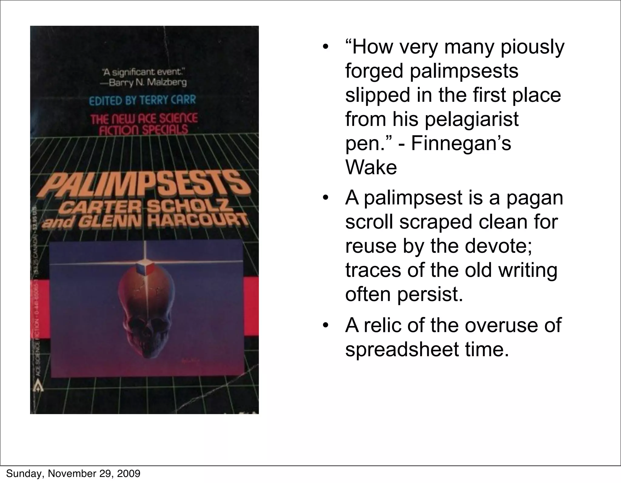 • “How very many piously
                              forged palimpsests
                              slipped in the first place
                              from his pelagiarist
                              pen.” - Finnegan’s
                              Wake
                            • A palimpsest is a pagan
                              scroll scraped clean for
                              reuse by the devote;
                              traces of the old writing
                              often persist.
                            • A relic of the overuse of
                              spreadsheet time.




Sunday, November 29, 2009
 