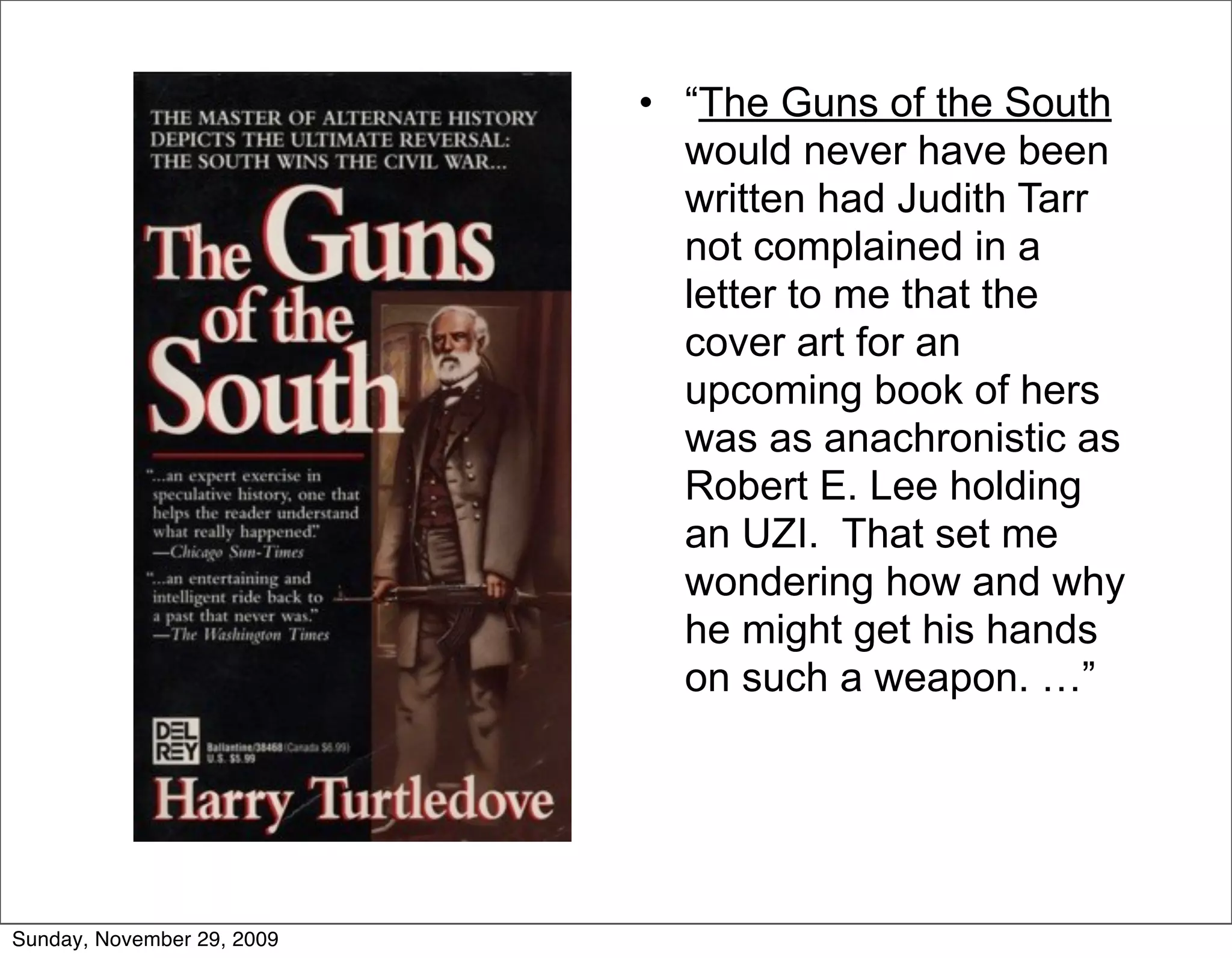 • “The Guns of the South
                              would never have been
                              written had Judith Tarr
                              not complained in a
                              letter to me that the
                              cover art for an
                              upcoming book of hers
                              was as anachronistic as
                              Robert E. Lee holding
                              an UZI. That set me
                              wondering how and why
                              he might get his hands
                              on such a weapon. …”




Sunday, November 29, 2009
 