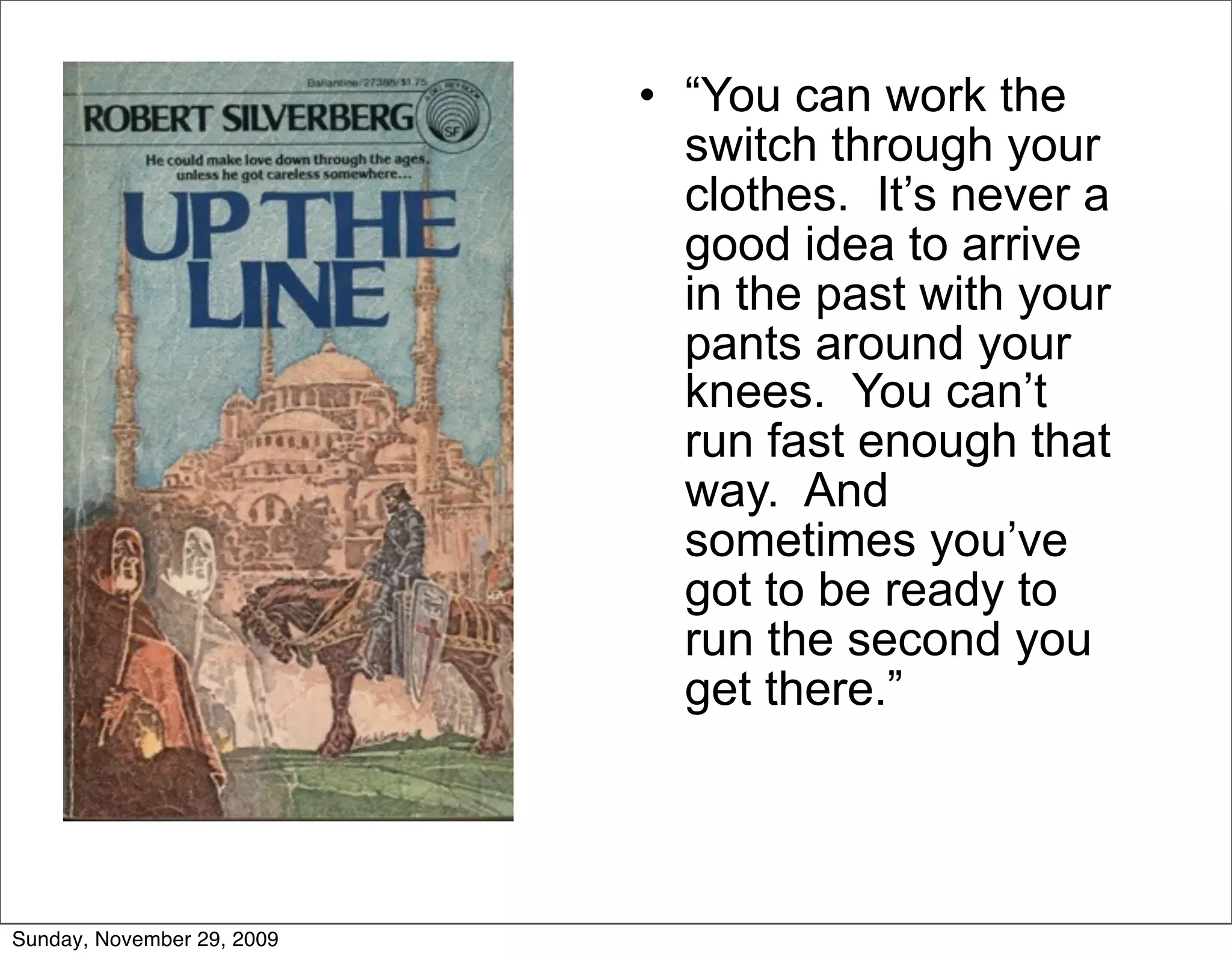 • “You can work the
                              switch through your
                              clothes. It’s never a
                              good idea to arrive
                              in the past with your
                              pants around your
                              knees. You can’t
                              run fast enough that
                              way. And
                              sometimes you’ve
                              got to be ready to
                              run the second you
                              get there.”




Sunday, November 29, 2009
 