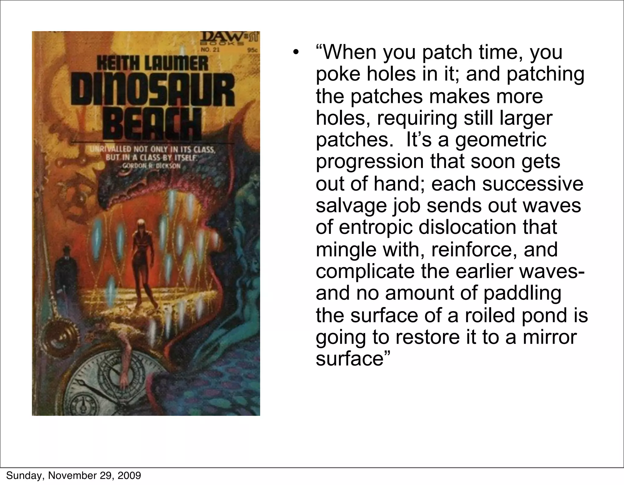 • “When you patch time, you
                              poke holes in it; and patching
                              the patches makes more
                              holes, requiring still larger
                              patches. It’s a geometric
                              progression that soon gets
                              out of hand; each successive
                              salvage job sends out waves
                              of entropic dislocation that
                              mingle with, reinforce, and
                              complicate the earlier waves-
                              and no amount of paddling
                              the surface of a roiled pond is
                              going to restore it to a mirror
                              surface”




Sunday, November 29, 2009
 