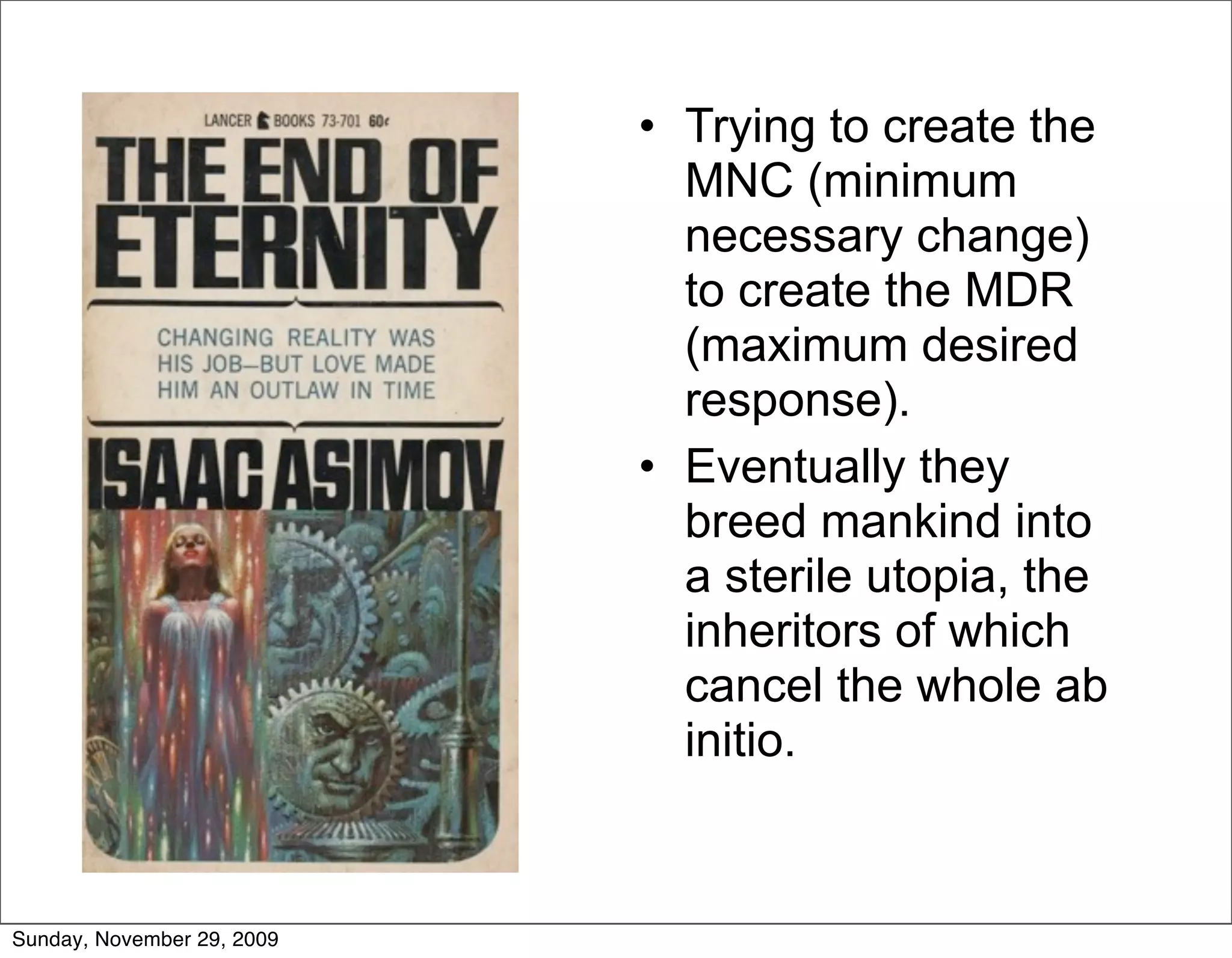 • Trying to create the
                              MNC (minimum
                              necessary change)
                              to create the MDR
                              (maximum desired
                              response).
                            • Eventually they
                              breed mankind into
                              a sterile utopia, the
                              inheritors of which
                              cancel the whole ab
                              initio.


Sunday, November 29, 2009
 