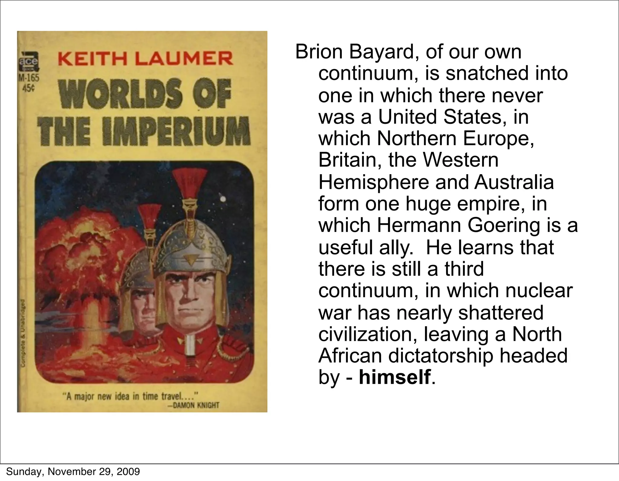 Brion Bayard, of our own
                               continuum, is snatched into
                               one in which there never
                               was a United States, in
                               which Northern Europe,
                               Britain, the Western
                               Hemisphere and Australia
                               form one huge empire, in
                               which Hermann Goering is a
                               useful ally. He learns that
                               there is still a third
                               continuum, in which nuclear
                               war has nearly shattered
                               civilization, leaving a North
                               African dictatorship headed
                               by - himself.



Sunday, November 29, 2009
 