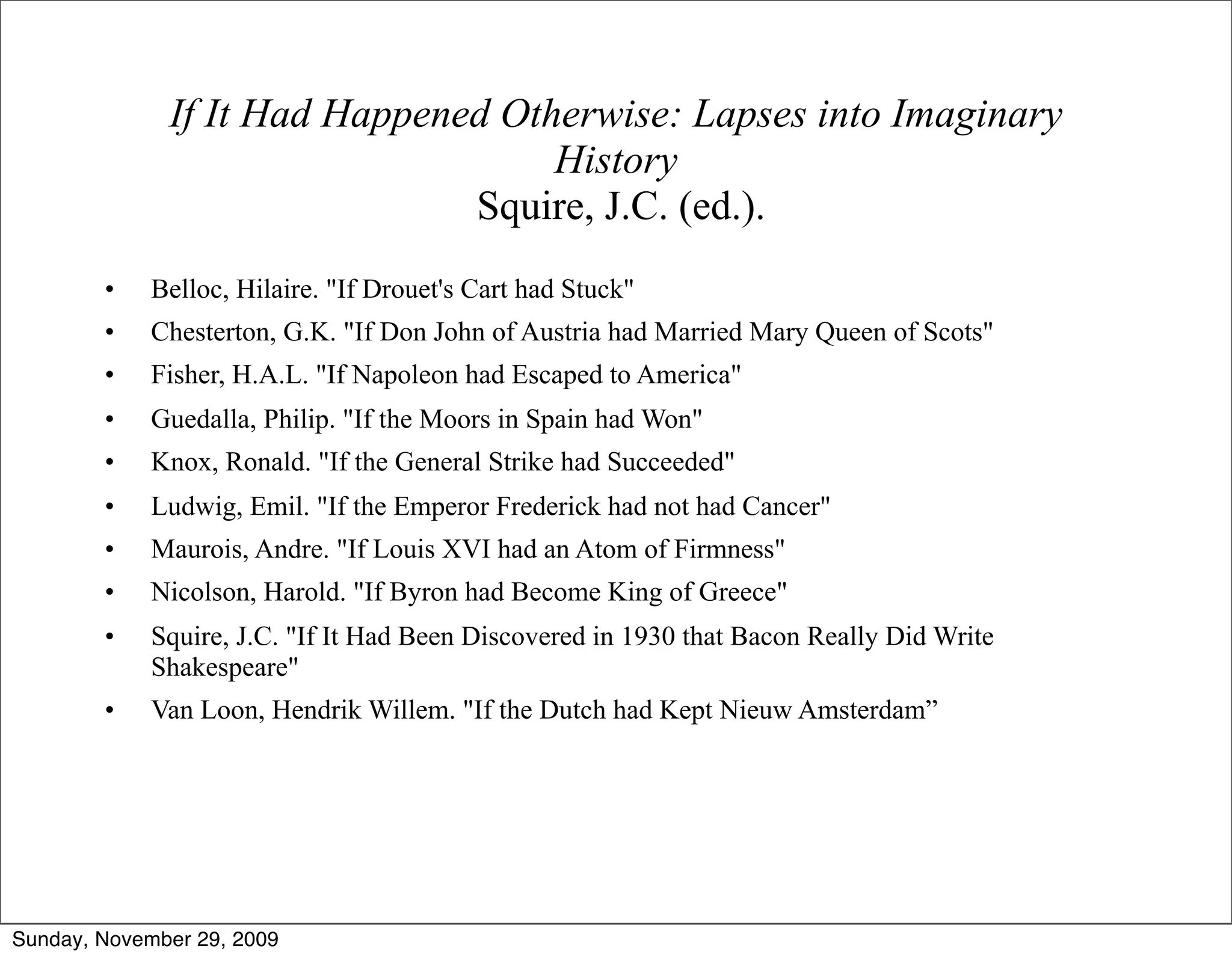 If It Had Happened Otherwise: Lapses into Imaginary
                                    History
                               Squire, J.C. (ed.).
        •    Belloc, Hilaire. "If Drouet's Cart had Stuck"
        •    Chesterton, G.K. "If Don John of Austria had Married Mary Queen of Scots"
        •    Fisher, H.A.L. "If Napoleon had Escaped to America"
        •    Guedalla, Philip. "If the Moors in Spain had Won"
        •    Knox, Ronald. "If the General Strike had Succeeded"
        •    Ludwig, Emil. "If the Emperor Frederick had not had Cancer"
        •    Maurois, Andre. "If Louis XVI had an Atom of Firmness"
        •    Nicolson, Harold. "If Byron had Become King of Greece"
        •    Squire, J.C. "If It Had Been Discovered in 1930 that Bacon Really Did Write
             Shakespeare"
        •    Van Loon, Hendrik Willem. "If the Dutch had Kept Nieuw Amsterdam”




Sunday, November 29, 2009
 