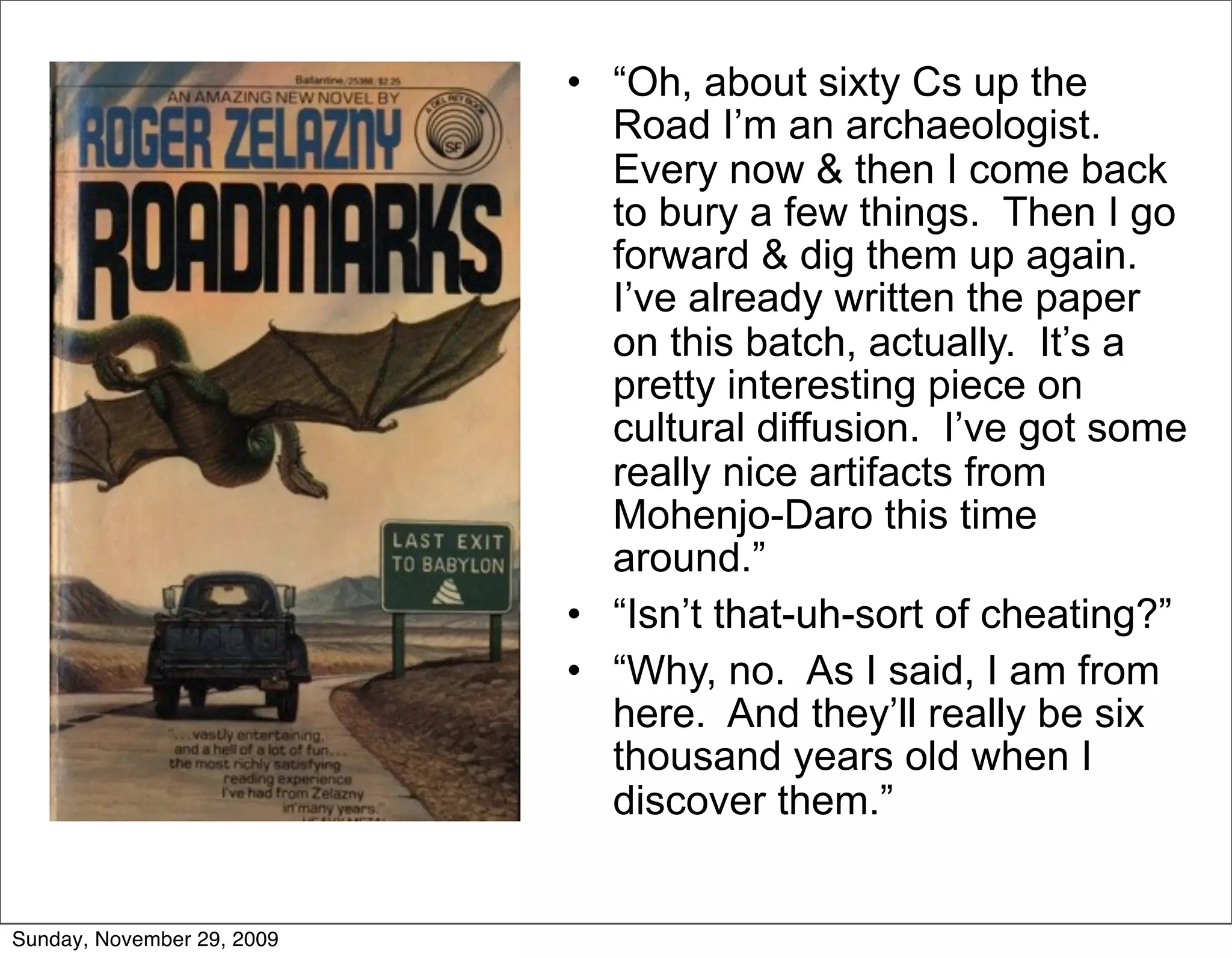 • “Oh, about sixty Cs up the
                              Road I’m an archaeologist.
                              Every now & then I come back
                              to bury a few things. Then I go
                              forward & dig them up again.
                              I’ve already written the paper
                              on this batch, actually. It’s a
                              pretty interesting piece on
                              cultural diffusion. I’ve got some
                              really nice artifacts from
                              Mohenjo-Daro this time
                              around.”
                            • “Isn’t that-uh-sort of cheating?”
                            • “Why, no. As I said, I am from
                              here. And they’ll really be six
                              thousand years old when I
                              discover them.”


Sunday, November 29, 2009
 