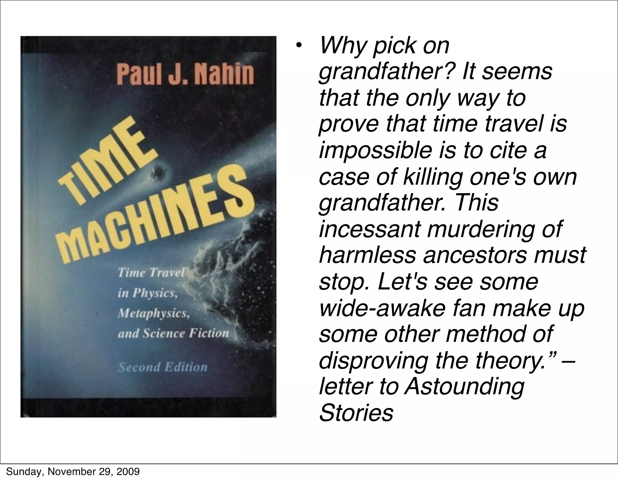 • Why pick on
                              grandfather? It seems
                              that the only way to
                              prove that time travel is
                              impossible is to cite a
                              case of killing one's own
                              grandfather. This
                              incessant murdering of
                              harmless ancestors must
                              stop. Let's see some
                              wide-awake fan make up
                              some other method of
                              disproving the theory.” –
                              letter to Astounding
                              Stories

Sunday, November 29, 2009
 