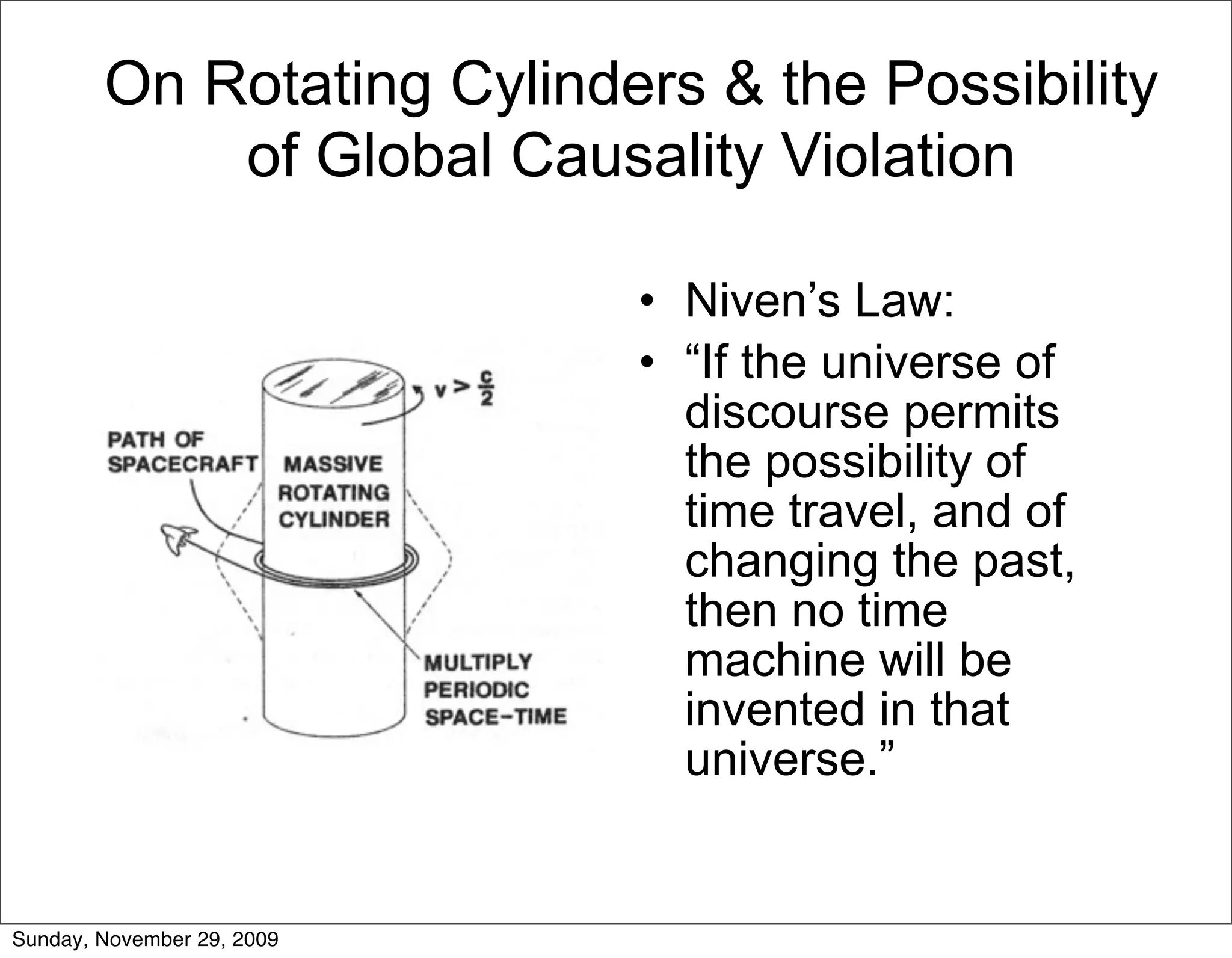 On Rotating Cylinders & the Possibility
            of Global Causality Violation

                            • Niven’s Law:
                            • “If the universe of
                              discourse permits
                              the possibility of
                              time travel, and of
                              changing the past,
                              then no time
                              machine will be
                              invented in that
                              universe.”


Sunday, November 29, 2009
 
