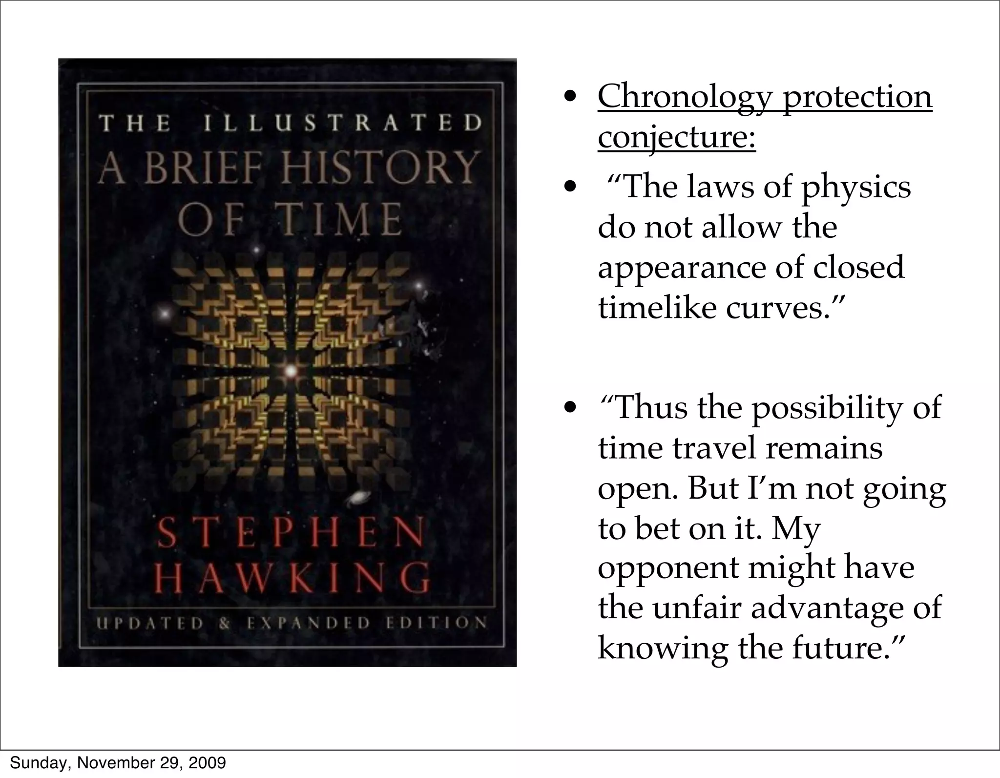 • Chronology protection
                              conjecture:
                            • “The laws of physics
                              do not allow the
                              appearance of closed
                              timelike curves.”


                            • “Thus the possibility of
                              time travel remains
                              open. But I’m not going
                              to bet on it. My
                              opponent might have
                              the unfair advantage of
                              knowing the future.”


Sunday, November 29, 2009
 