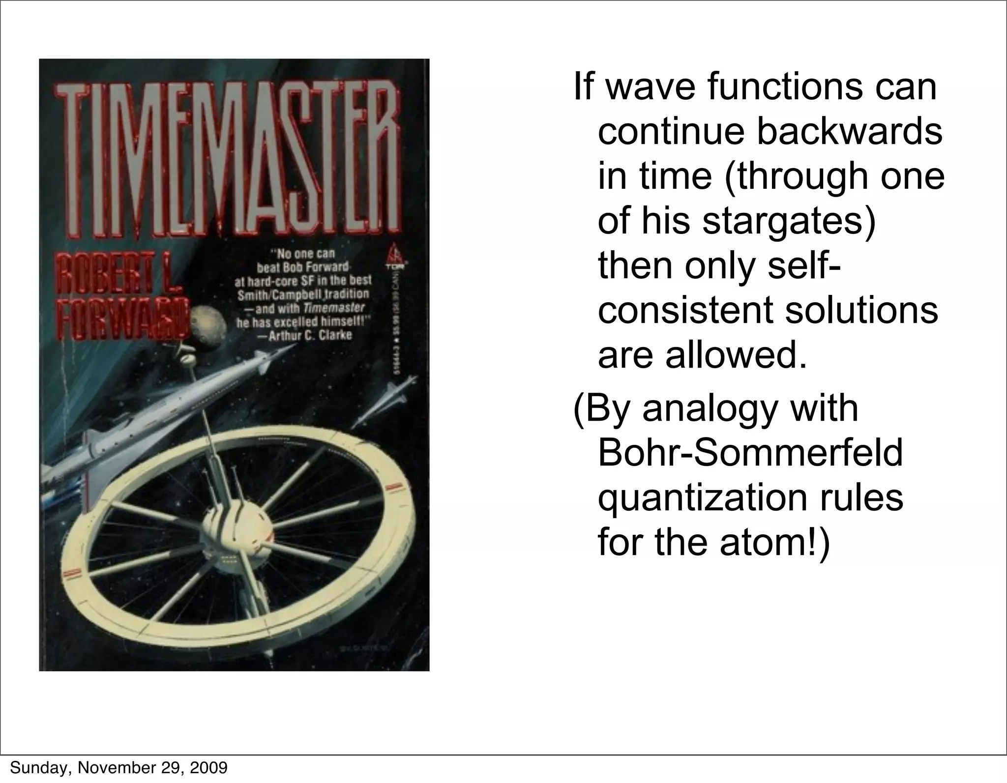 If wave functions can
                              continue backwards
                              in time (through one
                              of his stargates)
                              then only self-
                              consistent solutions
                              are allowed.
                            (By analogy with
                              Bohr-Sommerfeld
                              quantization rules
                              for the atom!)




Sunday, November 29, 2009
 