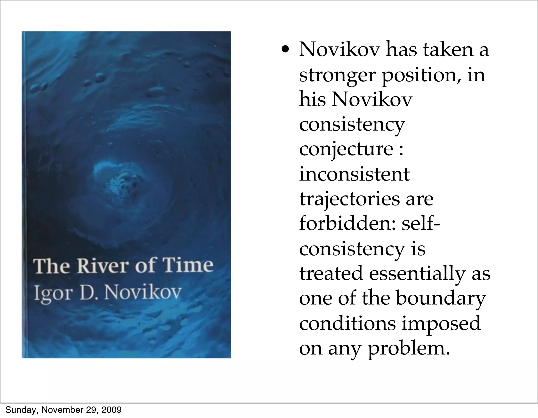 • Novikov has taken a
                              stronger position, in
                              his Novikov
                              consistency
                              conjecture :
                              inconsistent
                              trajectories are
                              forbidden: self-
                              consistency is
                              treated essentially as
                              one of the boundary
                              conditions imposed
                              on any problem.

Sunday, November 29, 2009
 