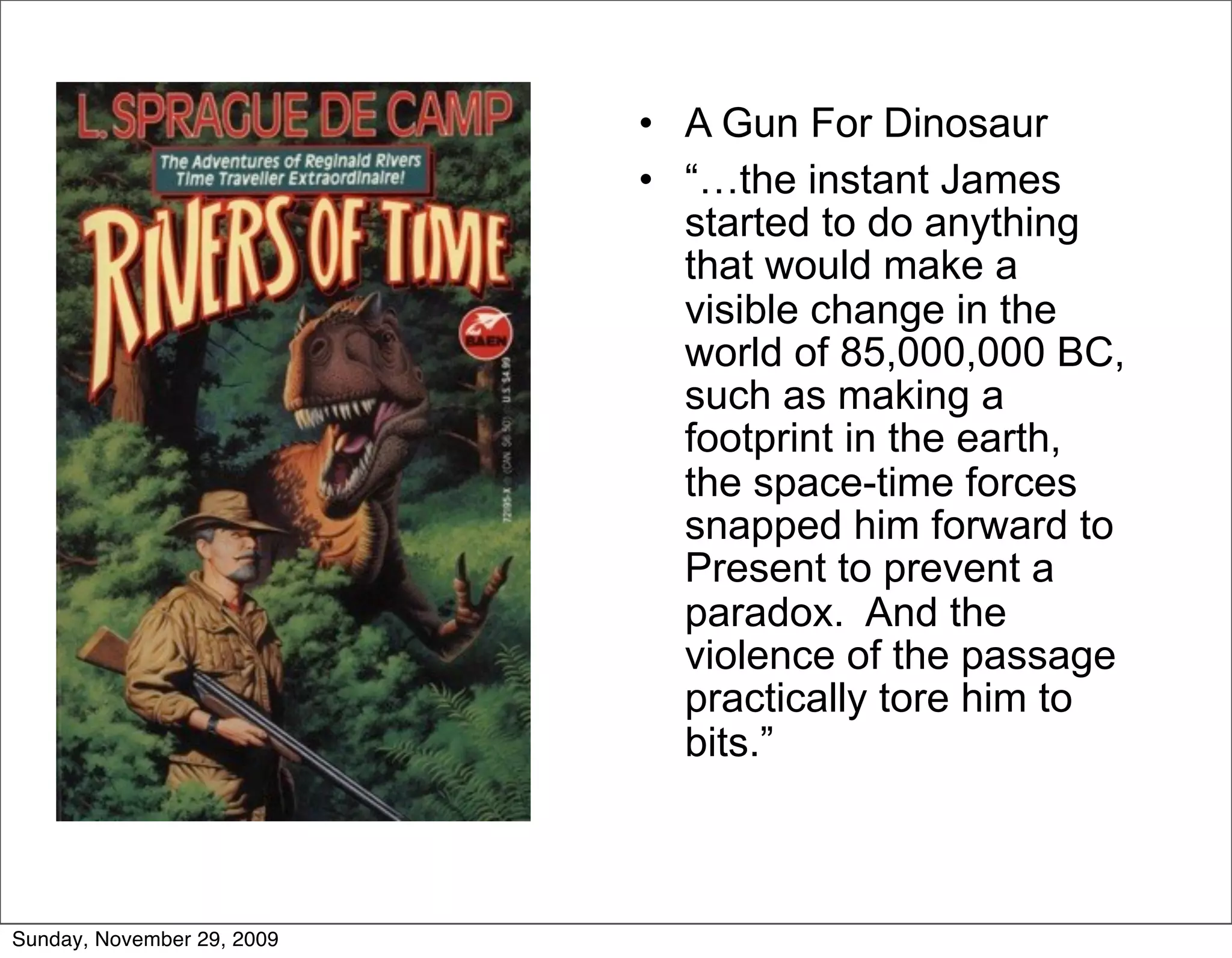 • A Gun For Dinosaur
                            • “…the instant James
                              started to do anything
                              that would make a
                              visible change in the
                              world of 85,000,000 BC,
                              such as making a
                              footprint in the earth,
                              the space-time forces
                              snapped him forward to
                              Present to prevent a
                              paradox. And the
                              violence of the passage
                              practically tore him to
                              bits.”



Sunday, November 29, 2009
 