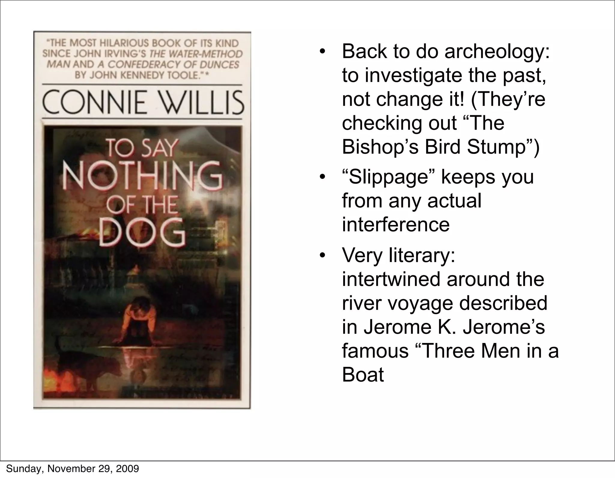 • Back to do archeology:
                              to investigate the past,
                              not change it! (They’re
                              checking out “The
                              Bishop’s Bird Stump”)
                            • “Slippage” keeps you
                              from any actual
                              interference
                            • Very literary:
                              intertwined around the
                              river voyage described
                              in Jerome K. Jerome’s
                              famous “Three Men in a
                              Boat



Sunday, November 29, 2009
 