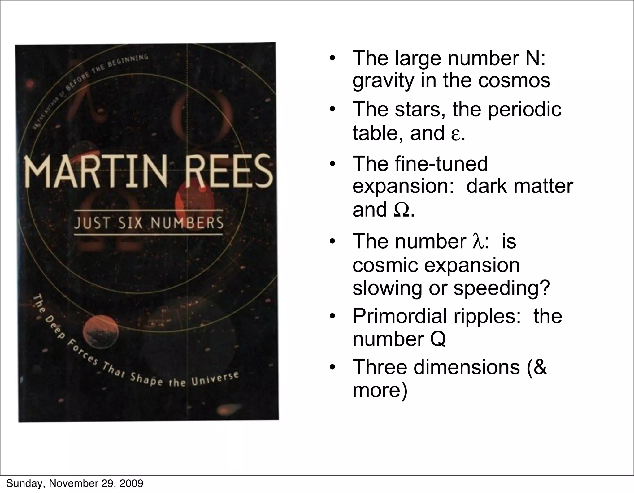 • The large number N:
                              gravity in the cosmos
                            • The stars, the periodic
                              table, and ε.
                            • The fine-tuned
                              expansion: dark matter
                              and Ω.
                            • The number λ: is
                              cosmic expansion
                              slowing or speeding?
                            • Primordial ripples: the
                              number Q
                            • Three dimensions (&
                              more)



Sunday, November 29, 2009
 