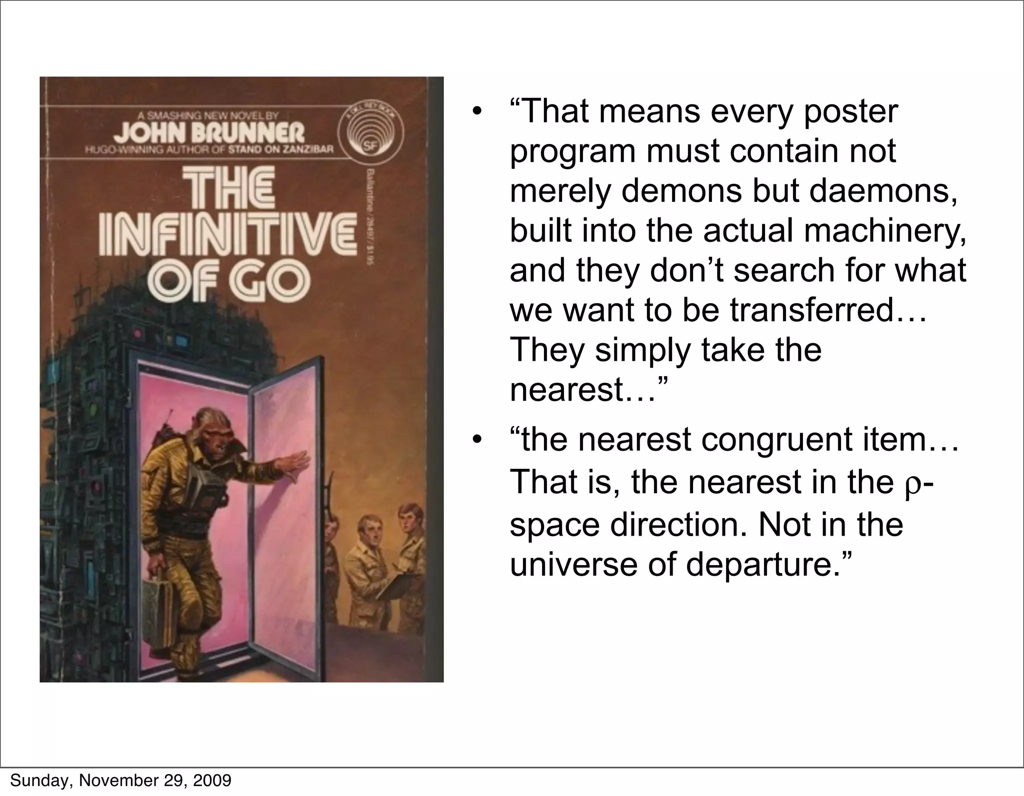 • “That means every poster
                              program must contain not
                              merely demons but daemons,
                              built into the actual machinery,
                              and they don’t search for what
                              we want to be transferred…
                              They simply take the
                              nearest…”
                            • “the nearest congruent item…
                              That is, the nearest in the ρ-
                              space direction. Not in the
                              universe of departure.”




Sunday, November 29, 2009
 