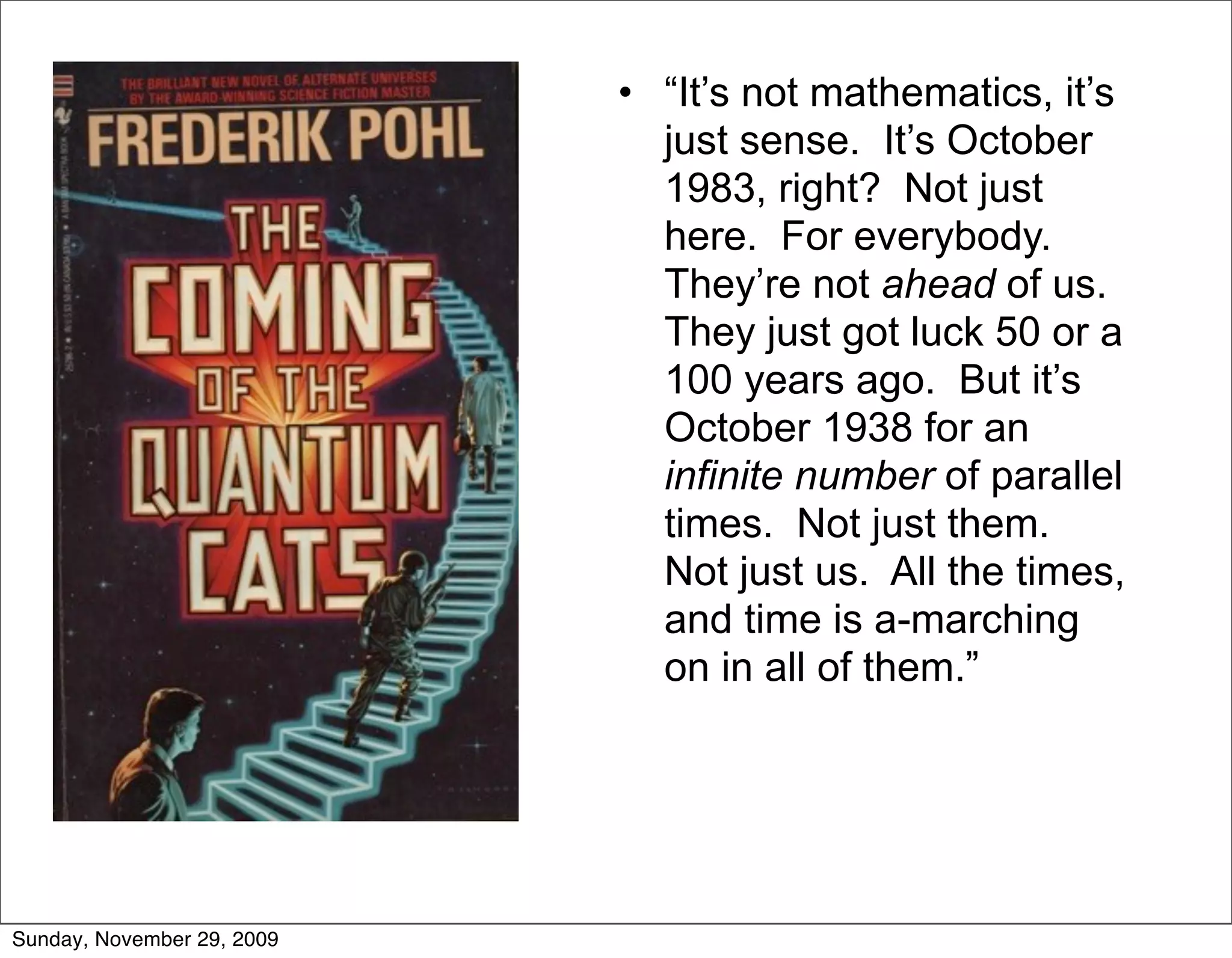 • “It’s not mathematics, it’s
                              just sense. It’s October
                              1983, right? Not just
                              here. For everybody.
                              They’re not ahead of us.
                              They just got luck 50 or a
                              100 years ago. But it’s
                              October 1938 for an
                              infinite number of parallel
                              times. Not just them.
                              Not just us. All the times,
                              and time is a-marching
                              on in all of them.”




Sunday, November 29, 2009
 