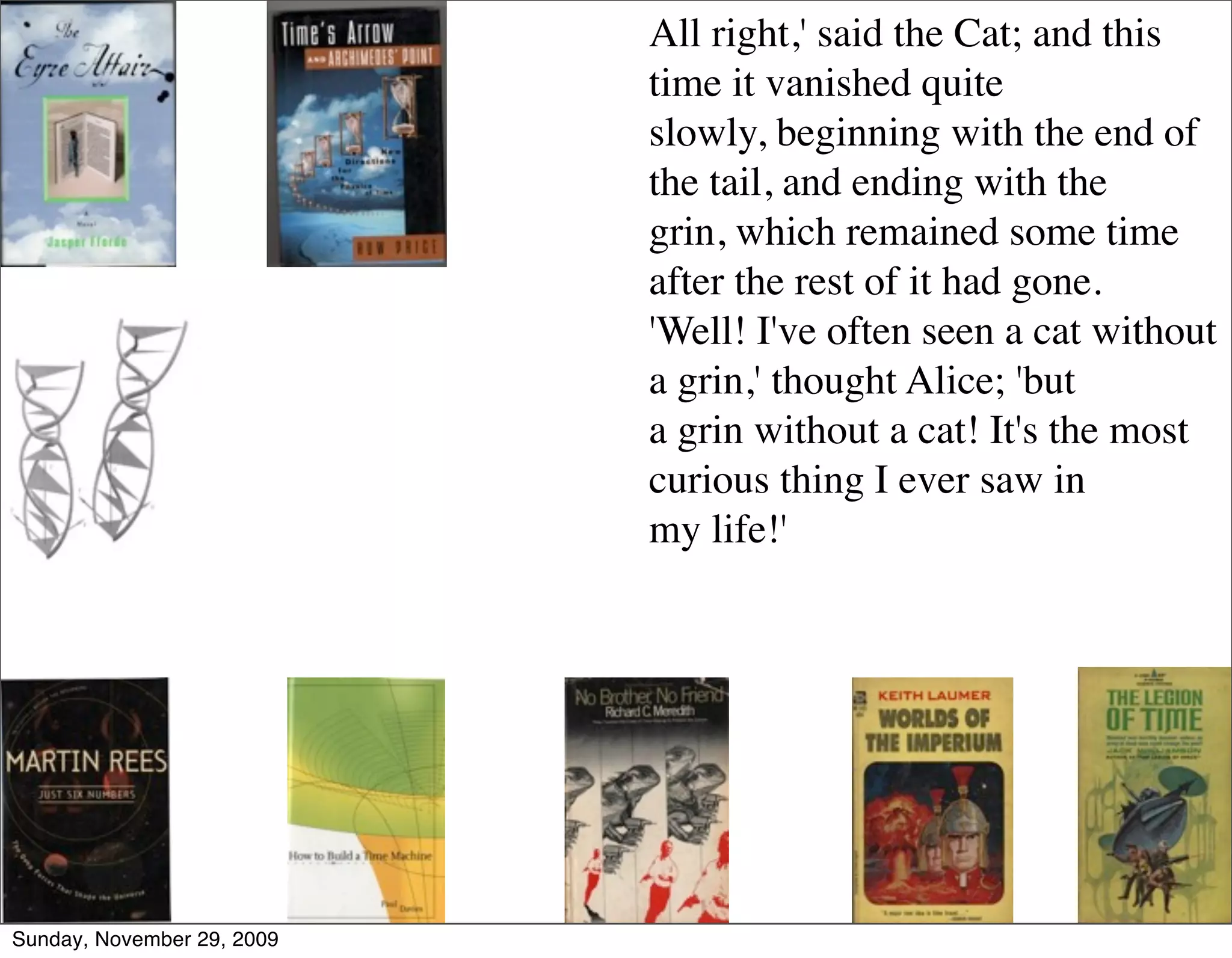 All right,' said the Cat; and this
                            time it vanished quite
                            slowly, beginning with the end of
                            the tail, and ending with the
                            grin, which remained some time
                            after the rest of it had gone.
                            'Well! I've often seen a cat without
                            a grin,' thought Alice; 'but
                            a grin without a cat! It's the most
                            curious thing I ever saw in
                            my life!'




Sunday, November 29, 2009
 
