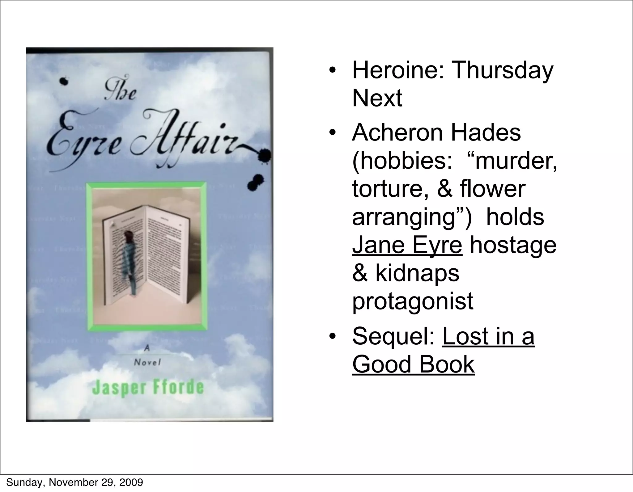• Heroine: Thursday
                              Next
                            • Acheron Hades
                              (hobbies: “murder,
                              torture, & flower
                              arranging”) holds
                              Jane Eyre hostage
                              & kidnaps
                              protagonist
                            • Sequel: Lost in a
                              Good Book



Sunday, November 29, 2009
 