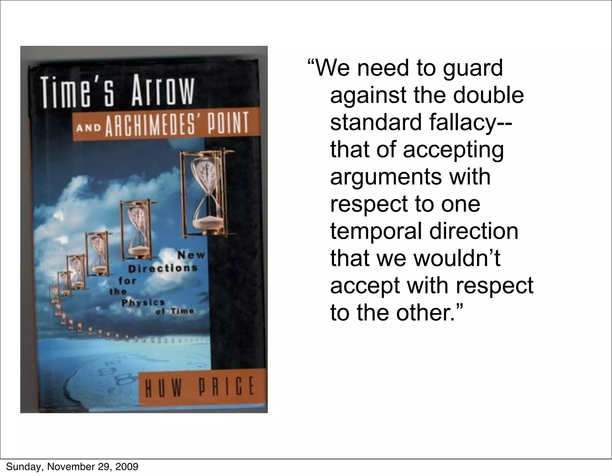 “We need to guard
                              against the double
                              standard fallacy--
                              that of accepting
                              arguments with
                              respect to one
                              temporal direction
                              that we wouldn’t
                              accept with respect
                              to the other.”




Sunday, November 29, 2009
 