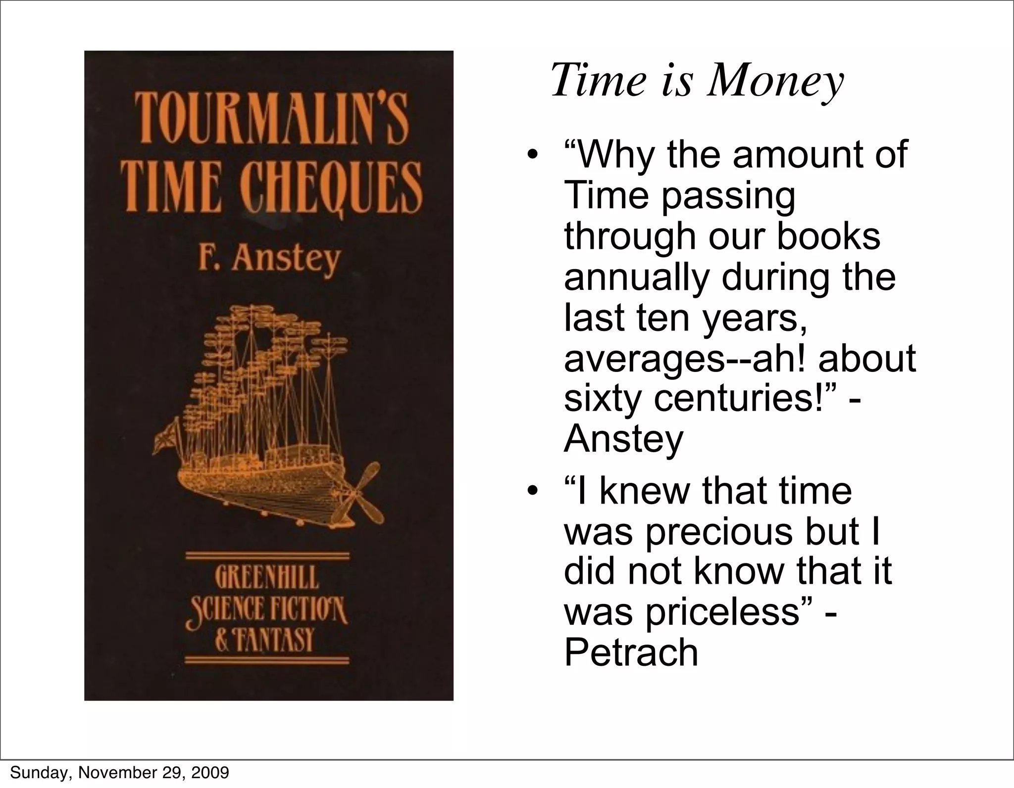Time is Money
                            • “Why the amount of
                              Time passing
                              through our books
                              annually during the
                              last ten years,
                              averages--ah! about
                              sixty centuries!” -
                              Anstey
                            • “I knew that time
                              was precious but I
                              did not know that it
                              was priceless” -
                              Petrach

Sunday, November 29, 2009
 