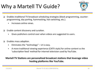 Why	
  a	
  Martell	
  TV	
  Guide?	
  
q  Enables	
  tradiBonal	
  TV	
  broadcast	
  scheduling	
  strategies	
  (block	
  programming,	
  counter-­‐
programming,	
  day	
  parBng,	
  hammocking,	
  hot-­‐switching,	
  etc.).	
  	
  
§  Increases	
  online	
  views.	
  
q  Enable	
  content	
  discovery	
  and	
  curaBon.	
  
§  Gives	
  publishers	
  control	
  over	
  when	
  videos	
  are	
  suggested	
  to	
  users.	
  
q  Enables	
  mass	
  adopBon.	
  
§  Eliminates	
  the	
  “technology”	
  –	
  UI	
  is	
  easy.	
  
§  A	
  more	
  tradiBonal	
  viewing	
  experience	
  (CATV	
  style)	
  for	
  online	
  content	
  vs	
  the	
  
'subscripBon	
  feed'	
  method	
  for	
  internet	
  television	
  used	
  by	
  YouTube.	
  
Martell	
  TV	
  StaEons	
  are	
  personalized	
  broadcast	
  staEons	
  that	
  leverage	
  video	
  
hosEng	
  plaLorms	
  like	
  YouTube.	
  
7/3/2013	
   Martell	
  TV	
  ©	
  2013	
  CONFIDENTIAL	
   18	
  
 